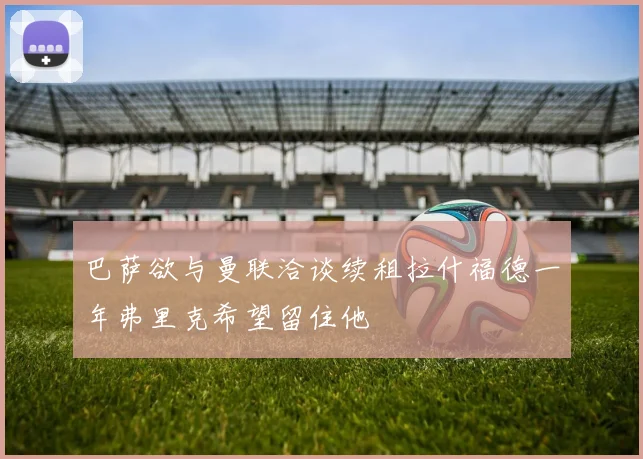 巴萨欲与曼联洽谈续租拉什福德一年弗里克希望留住他