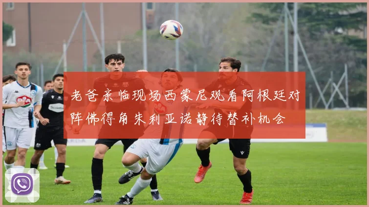 老爸亲临现场西蒙尼观看阿根廷对阵佛得角朱利亚诺静待替补机会