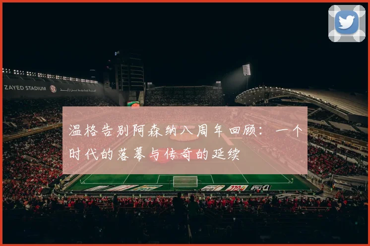 温格告别阿森纳八周年回顾：一个时代的落幕与传奇的延续