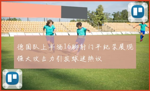 德国队上半场16脚射门平纪录展现强大攻击力引发球迷热议