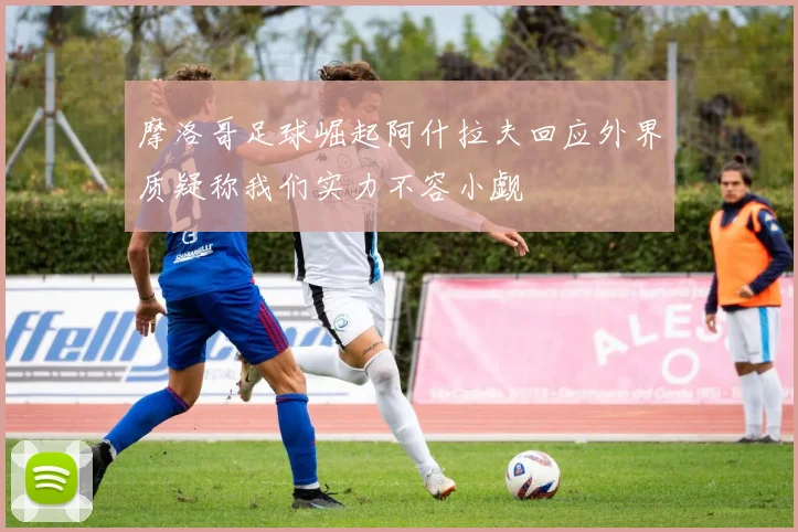 摩洛哥足球崛起阿什拉夫回应外界质疑称我们实力不容小觑