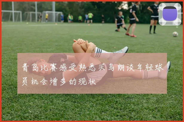 青岛比赛感受熟悉买乌朗谈年轻球员机会增多的现状