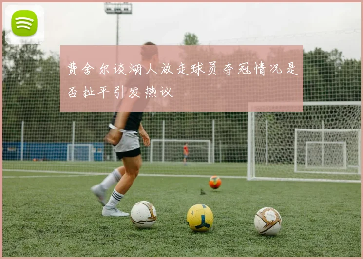费舍尔谈湖人放走球员夺冠情况是否扯平引发热议