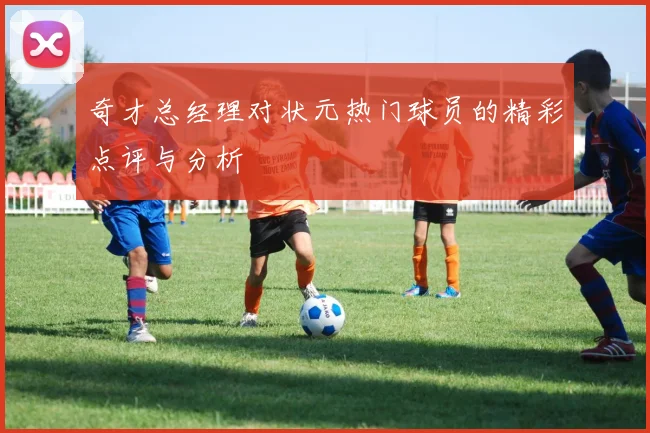 奇才总经理对状元热门球员的精彩点评与分析