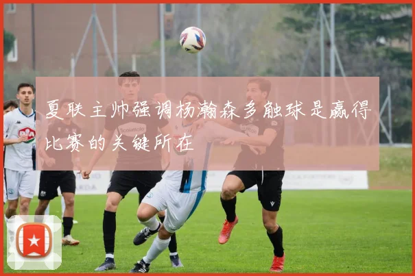 夏联主帅强调杨瀚森多触球是赢得比赛的关键所在