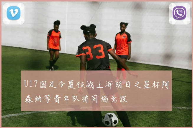 U17国足今夏征战上海明日之星杯阿森纳等青年队将同场竞技