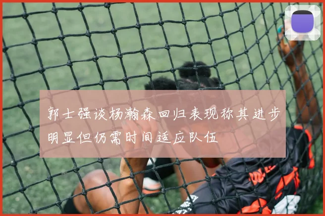 郭士强谈杨瀚森回归表现称其进步明显但仍需时间适应队伍