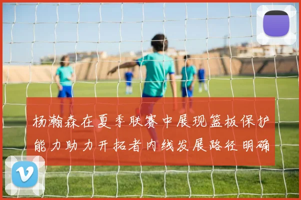 杨瀚森在夏季联赛中展现篮板保护能力助力开拓者内线发展路径明确