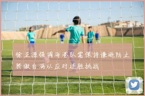 徐正源强调海港队需保持谦逊防止骄傲自满以应对连胜挑战