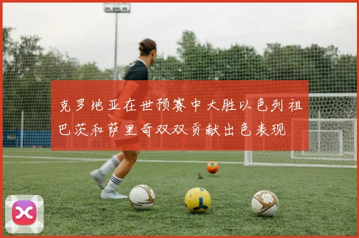 克罗地亚在世预赛中大胜以色列祖巴茨和萨里奇双双贡献出色表现