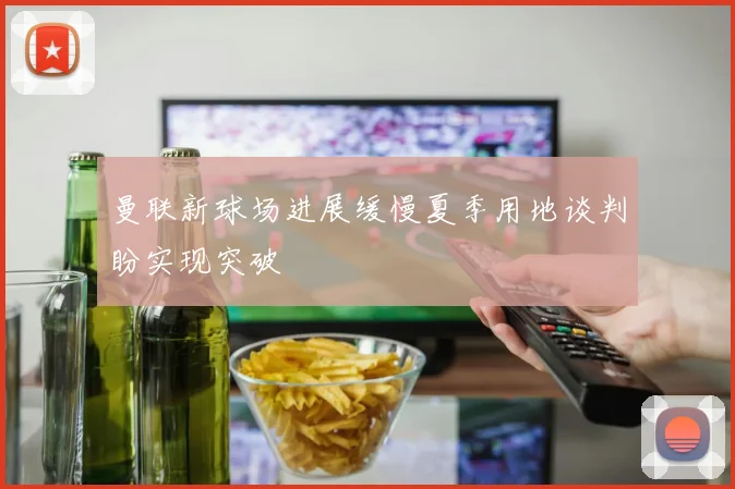 曼联新球场进展缓慢夏季用地谈判盼实现突破