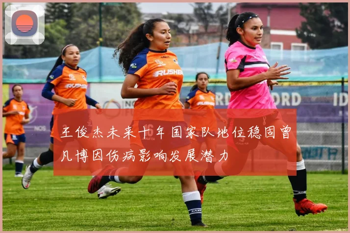 王俊杰未来十年国家队地位稳固曾凡博因伤病影响发展潜力