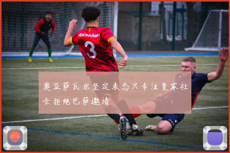 奥亚萨瓦尔坚定表态只专注皇家社会拒绝巴萨邀请