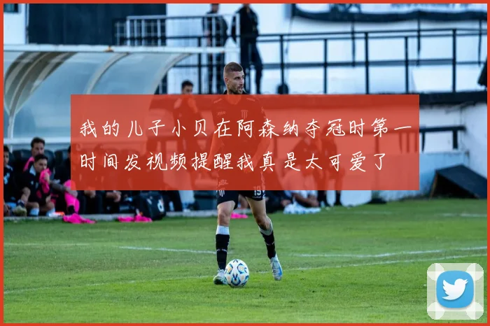 我的儿子小贝在阿森纳夺冠时第一时间发视频提醒我真是太可爱了