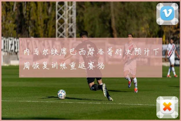内马尔缺席巴西摩洛哥对决预计下周恢复训练重返赛场