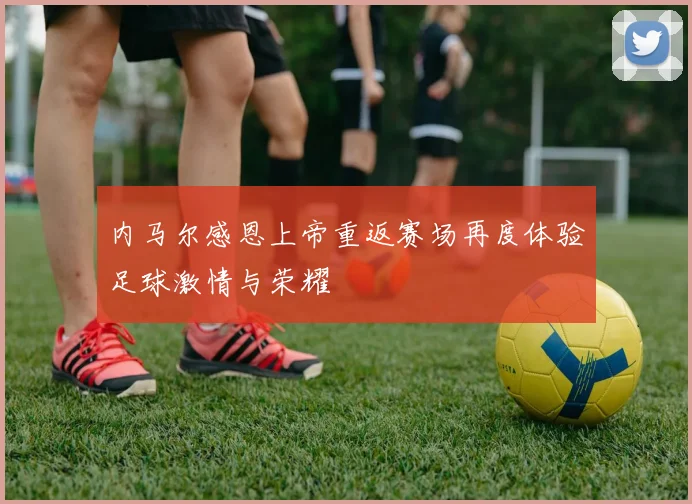 内马尔感恩上帝重返赛场再度体验足球激情与荣耀