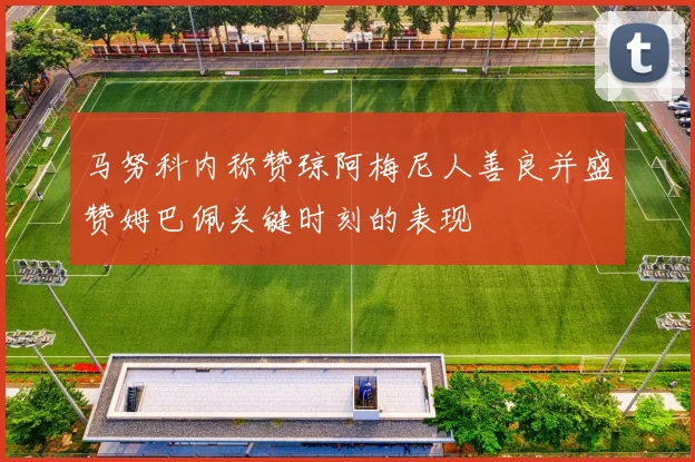 马努科内称赞琼阿梅尼人善良并盛赞姆巴佩关键时刻的表现