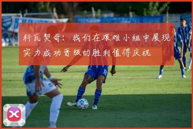 科瓦契奇：我们在艰难小组中展现实力成功晋级的胜利值得庆祝