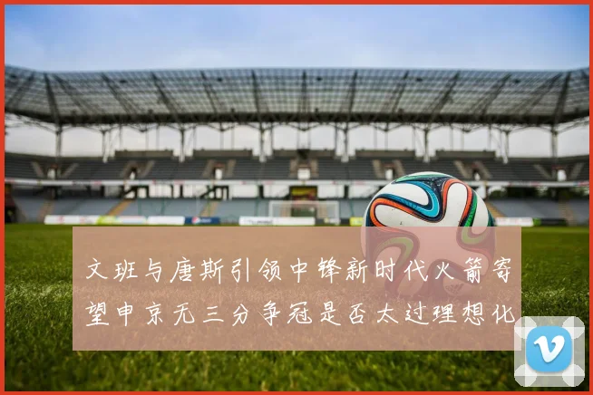 文班与唐斯引领中锋新时代火箭寄望申京无三分争冠是否太过理想化