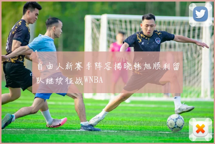 自由人新赛季阵容揭晓韩旭顺利留队继续征战WNBA