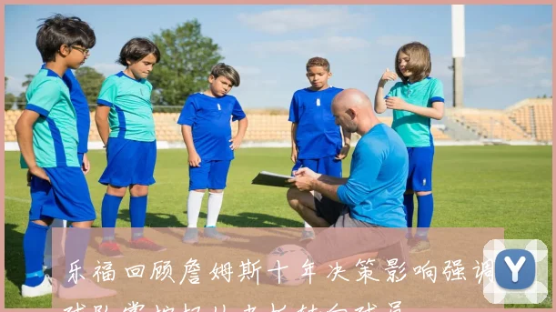 乐福回顾詹姆斯十年决策影响强调球队掌控权从老板转向球员