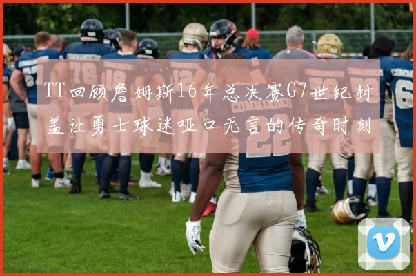 TT回顾詹姆斯16年总决赛G7世纪封盖让勇士球迷哑口无言的传奇时刻