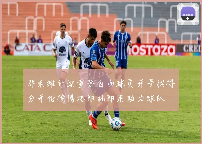 邓利维计划重签自由球员并寻找得分手伦德博格即插即用助力球队