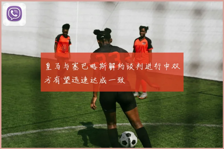皇马与塞巴略斯解约谈判进行中双方有望迅速达成一致