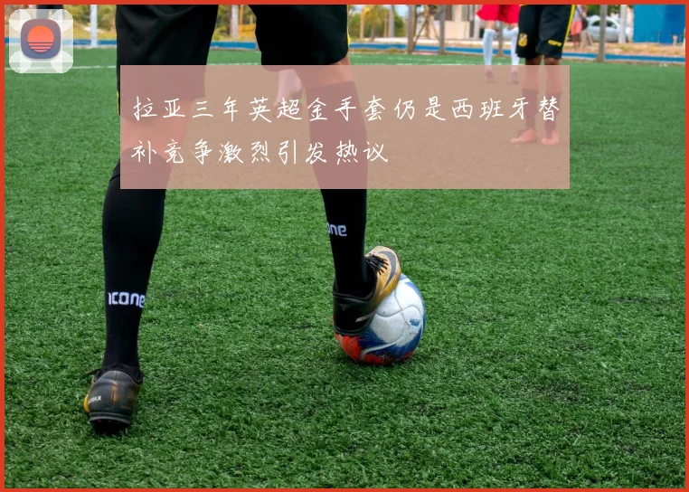 拉亚三年英超金手套仍是西班牙替补竞争激烈引发热议