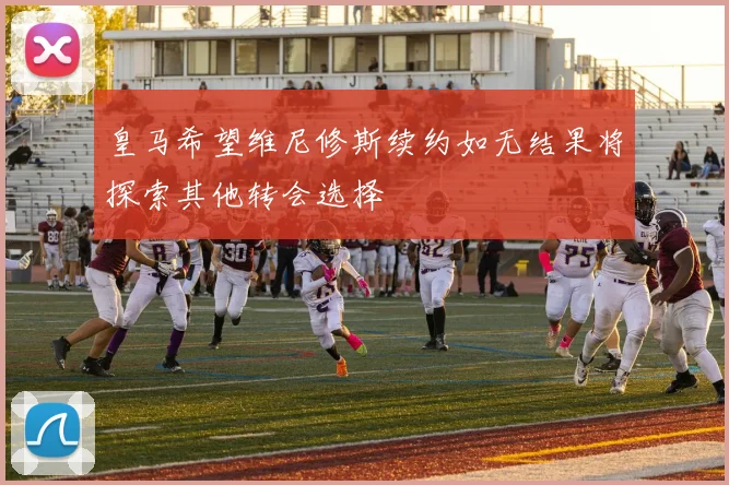 皇马希望维尼修斯续约如无结果将探索其他转会选择